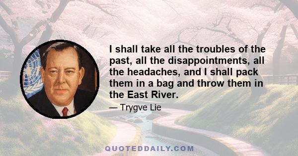 I shall take all the troubles of the past, all the disappointments, all the headaches, and I shall pack them in a bag and throw them in the East River.