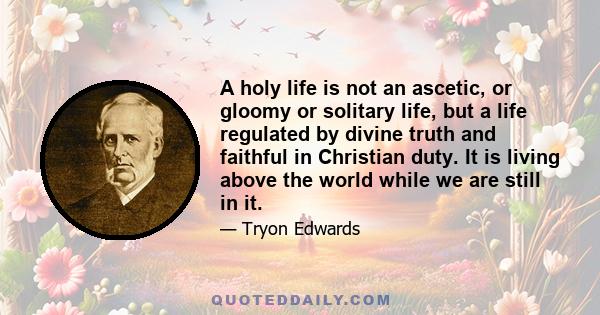 A holy life is not an ascetic, or gloomy or solitary life, but a life regulated by divine truth and faithful in Christian duty. It is living above the world while we are still in it.