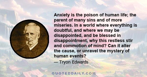 Anxiety is the poison of human life; the parent of many sins and of more miseries. In a world where everything is doubtful, and where we may be disappointed, and be blessed in disappointment, why this restless stir and