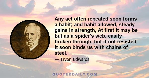 Any act often repeated soon forms a habit; and habit allowed, steady gains in strength, At first it may be but as a spider's web, easily broken through, but if not resisted it soon binds us with chains of steel.