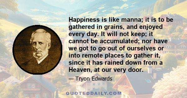 Happiness is like manna; it is to be gathered in grains, and enjoyed every day. It will not keep; it cannot be accumulated; nor have we got to go out of ourselves or into remote places to gather it, since it has rained