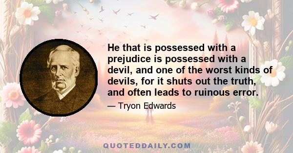 He that is possessed with a prejudice is possessed with a devil, and one of the worst kinds of devils, for it shuts out the truth, and often leads to ruinous error.