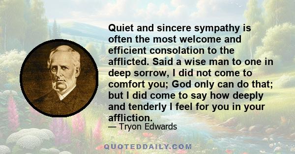 Quiet and sincere sympathy is often the most welcome and efficient consolation to the afflicted. Said a wise man to one in deep sorrow, I did not come to comfort you; God only can do that; but I did come to say how