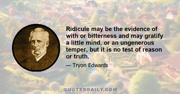 Ridicule may be the evidence of with or bitterness and may gratify a little mind, or an ungenerous temper, but it is no test of reason or truth.