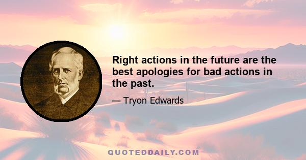 Right actions in the future are the best apologies for bad actions in the past.