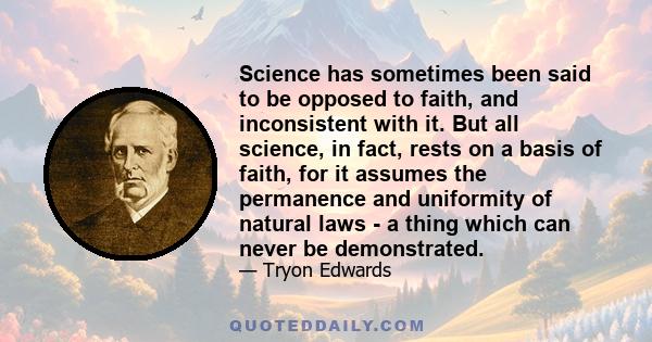 Science has sometimes been said to be opposed to faith, and inconsistent with it. But all science, in fact, rests on a basis of faith, for it assumes the permanence and uniformity of natural laws - a thing which can