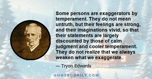 Some persons are exaggerators by temperament. They do not mean untruth, but their feelings are strong, and their imaginations vivid, so that their statements are largely discounted by those of calm judgment and cooler