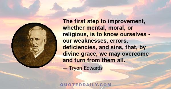 The first step to improvement, whether mental, moral, or religious, is to know ourselves - our weaknesses, errors, deficiencies, and sins, that, by divine grace, we may overcome and turn from them all.