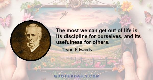 The most we can get out of life is its discipline for ourselves, and its usefulness for others.