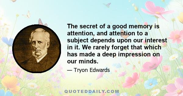 The secret of a good memory is attention, and attention to a subject depends upon our interest in it. We rarely forget that which has made a deep impression on our minds.