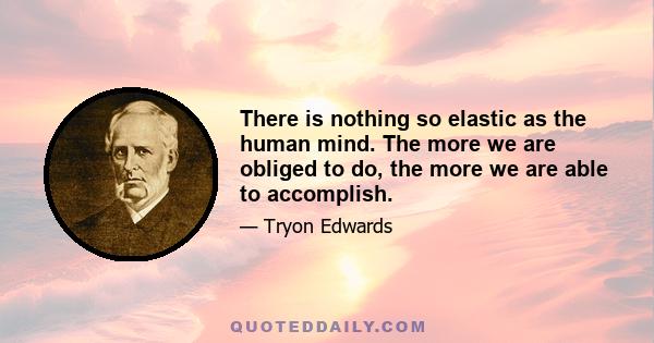 There is nothing so elastic as the human mind. The more we are obliged to do, the more we are able to accomplish.