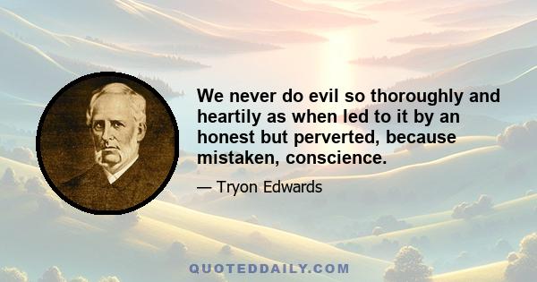 We never do evil so thoroughly and heartily as when led to it by an honest but perverted, because mistaken, conscience.