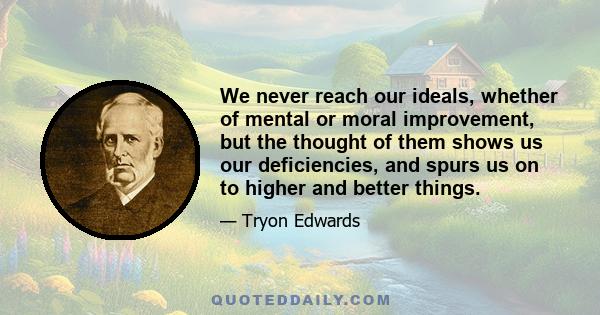 We never reach our ideals, whether of mental or moral improvement, but the thought of them shows us our deficiencies, and spurs us on to higher and better things.