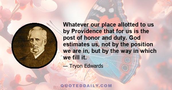 Whatever our place allotted to us by Providence that for us is the post of honor and duty. God estimates us, not by the position we are in, but by the way in which we fill it.