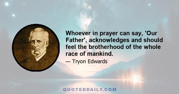 Whoever in prayer can say, 'Our Father', acknowledges and should feel the brotherhood of the whole race of mankind.