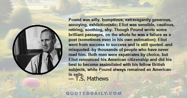 Pound was silly, bumptious, extravagantly generous, annoying, exhibitionistic; Eliot was sensible, cautious, retiring, soothing, shy. Though Pound wrote some brilliant passages, on the whole he was a failure as a poet