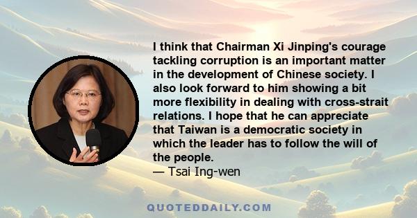 I think that Chairman Xi Jinping's courage tackling corruption is an important matter in the development of Chinese society. I also look forward to him showing a bit more flexibility in dealing with cross-strait