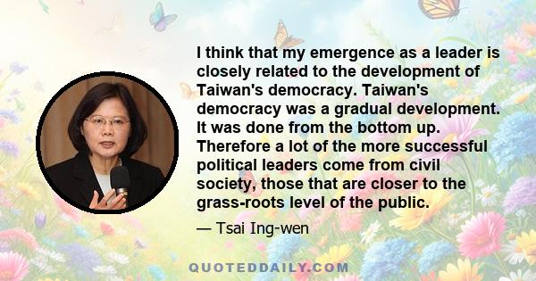 I think that my emergence as a leader is closely related to the development of Taiwan's democracy. Taiwan's democracy was a gradual development. It was done from the bottom up. Therefore a lot of the more successful