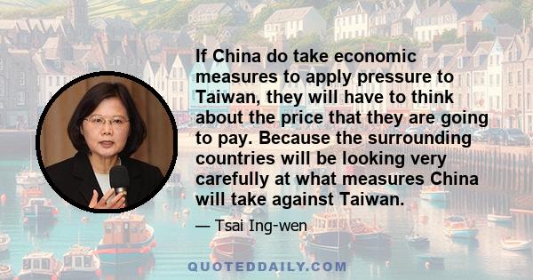 If China do take economic measures to apply pressure to Taiwan, they will have to think about the price that they are going to pay. Because the surrounding countries will be looking very carefully at what measures China 