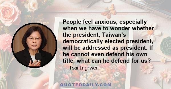 People feel anxious, especially when we have to wonder whether the president, Taiwan's democratically elected president, will be addressed as president. If he cannot even defend his own title, what can he defend for us?