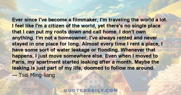 Ever since I've become a filmmaker, I'm traveling the world a lot. I feel like I'm a citizen of the world, yet there's no single place that I can put my roots down and call home. I don't own anything. I'm not a