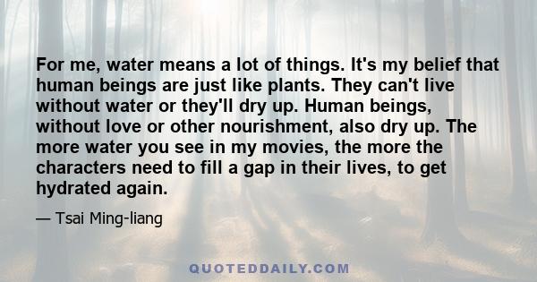 For me, water means a lot of things. It's my belief that human beings are just like plants. They can't live without water or they'll dry up. Human beings, without love or other nourishment, also dry up. The more water