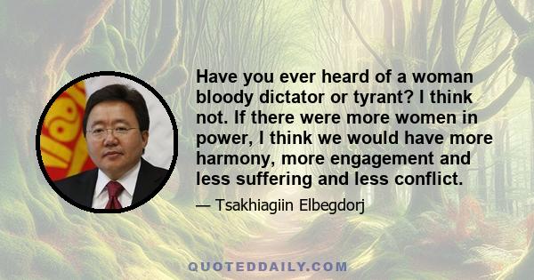 Have you ever heard of a woman bloody dictator or tyrant? I think not. If there were more women in power, I think we would have more harmony, more engagement and less suffering and less conflict.