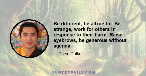 Be different, be altruistic. Be strange, work for others in response to their harm. Raise eyebrows, be generous without agenda.