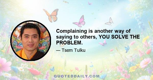 Complaining is another way of saying to others, YOU SOLVE THE PROBLEM.