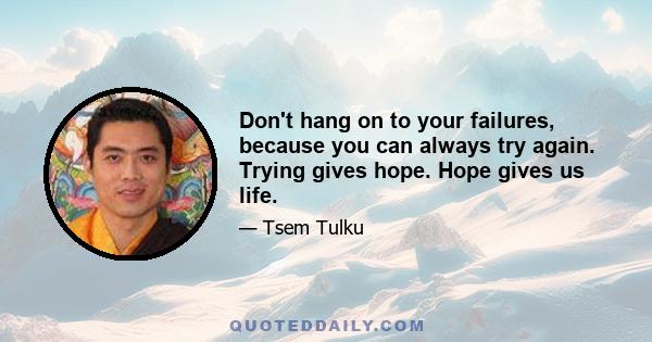 Don't hang on to your failures, because you can always try again. Trying gives hope. Hope gives us life.