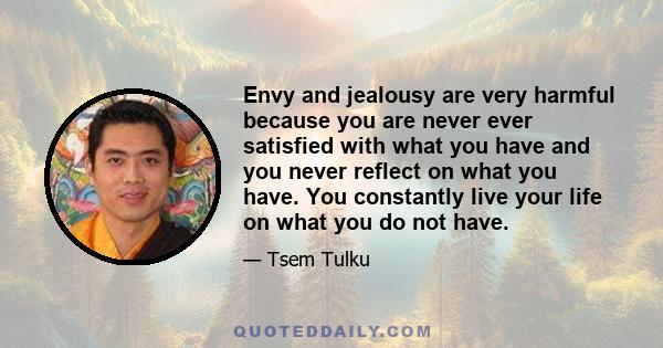 Envy and jealousy are very harmful because you are never ever satisfied with what you have and you never reflect on what you have. You constantly live your life on what you do not have.