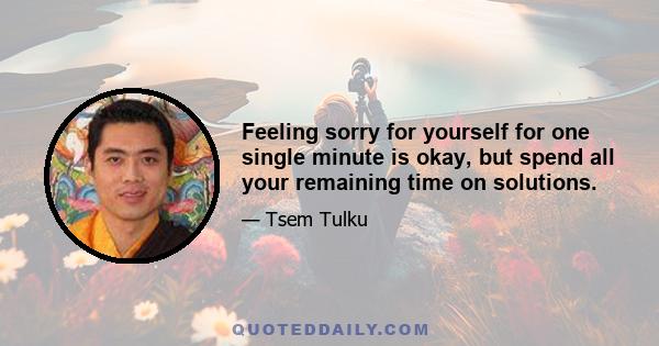 Feeling sorry for yourself for one single minute is okay, but spend all your remaining time on solutions.