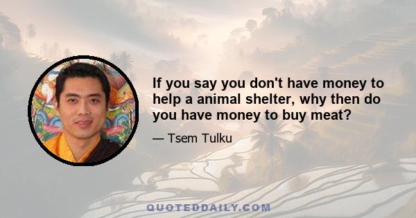 If you say you don't have money to help a animal shelter, why then do you have money to buy meat?