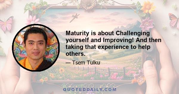 Maturity is about Challenging yourself and Improving! And then taking that experience to help others.