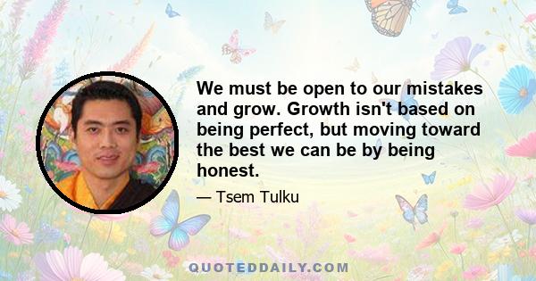 We must be open to our mistakes and grow. Growth isn't based on being perfect, but moving toward the best we can be by being honest.