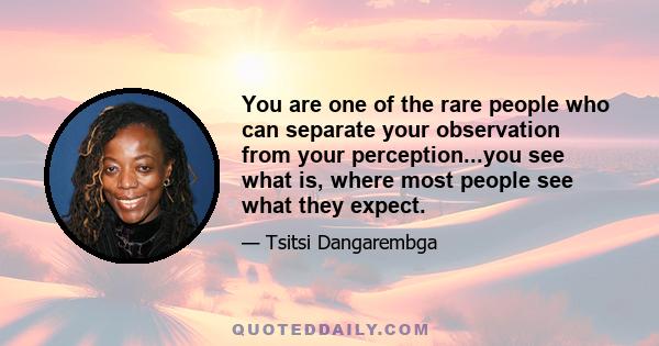 You are one of the rare people who can separate your observation from your perception...you see what is, where most people see what they expect.