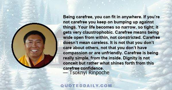 Being carefree, you can fit in anywhere. If you’re not carefree you keep on bumping up against things. Your life becomes so narrow, so tight; it gets very claustrophobic. Carefree means being wide open from within, not