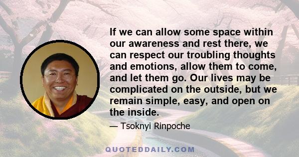 If we can allow some space within our awareness and rest there, we can respect our troubling thoughts and emotions, allow them to come, and let them go. Our lives may be complicated on the outside, but we remain simple, 