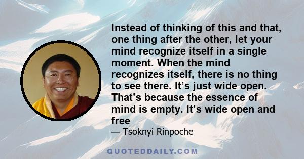 Instead of thinking of this and that, one thing after the other, let your mind recognize itself in a single moment. When the mind recognizes itself, there is no thing to see there. It’s just wide open. That’s because