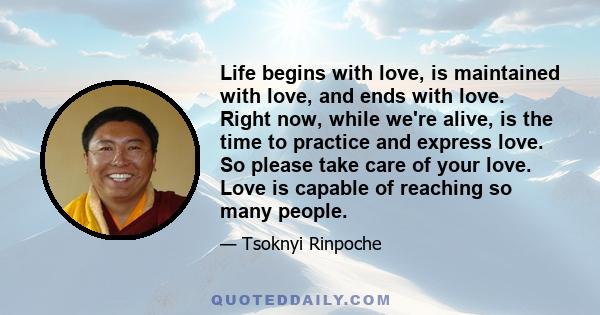 Life begins with love, is maintained with love, and ends with love. Right now, while we're alive, is the time to practice and express love. So please take care of your love. Love is capable of reaching so many people.