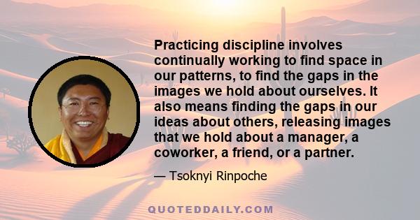 Practicing discipline involves continually working to find space in our patterns, to find the gaps in the images we hold about ourselves. It also means finding the gaps in our ideas about others, releasing images that