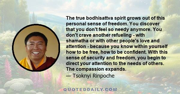 The true bodhisattva spirit grows out of this personal sense of freedom. You discover that you don't feel so needy anymore. You don't crave another refueling - with shamatha or with other people's love and attention -