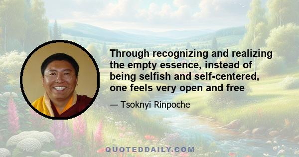 Through recognizing and realizing the empty essence, instead of being selfish and self-centered, one feels very open and free