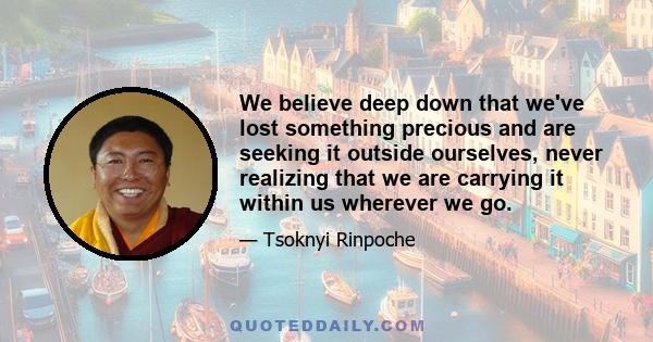 We believe deep down that we've lost something precious and are seeking it outside ourselves, never realizing that we are carrying it within us wherever we go.