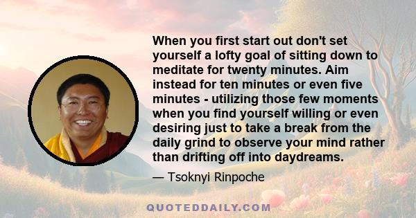 When you first start out don't set yourself a lofty goal of sitting down to meditate for twenty minutes. Aim instead for ten minutes or even five minutes - utilizing those few moments when you find yourself willing or