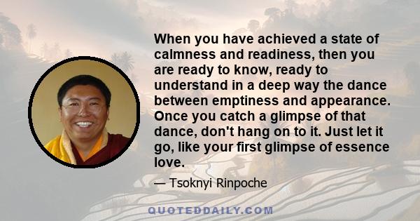 When you have achieved a state of calmness and readiness, then you are ready to know, ready to understand in a deep way the dance between emptiness and appearance. Once you catch a glimpse of that dance, don't hang on