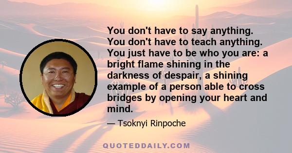 You don't have to say anything. You don't have to teach anything. You just have to be who you are: a bright flame shining in the darkness of despair, a shining example of a person able to cross bridges by opening your