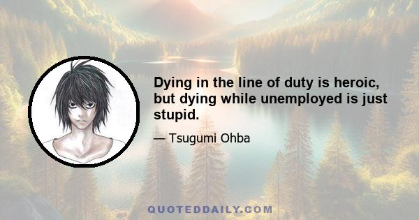 Dying in the line of duty is heroic, but dying while unemployed is just stupid.