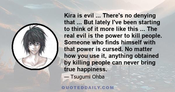 Kira is evil ... There's no denying that ... But lately I've been starting to think of it more like this ... The real evil is the power to kill people. Someone who finds himself with that power is cursed. No matter how