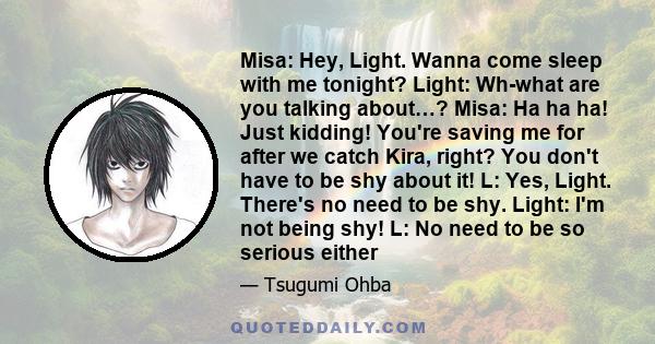 Misa: Hey, Light. Wanna come sleep with me tonight? Light: Wh-what are you talking about…? Misa: Ha ha ha! Just kidding! You're saving me for after we catch Kira, right? You don't have to be shy about it! L: Yes, Light. 